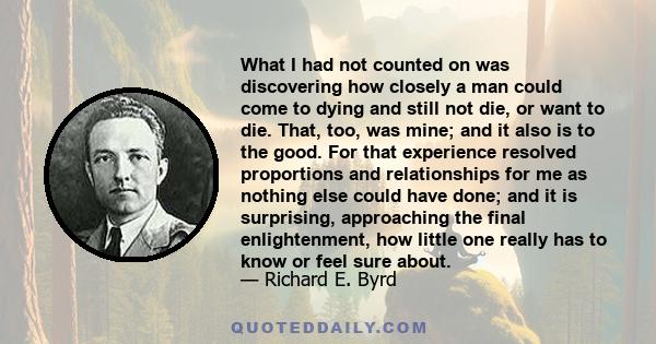 What I had not counted on was discovering how closely a man could come to dying and still not die, or want to die. That, too, was mine; and it also is to the good. For that experience resolved proportions and