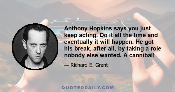 Anthony Hopkins says you just keep acting. Do it all the time and eventually it will happen. He got his break, after all, by taking a role nobody else wanted. A cannibal!