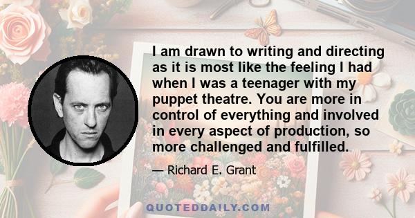 I am drawn to writing and directing as it is most like the feeling I had when I was a teenager with my puppet theatre. You are more in control of everything and involved in every aspect of production, so more challenged 