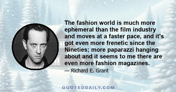 The fashion world is much more ephemeral than the film industry and moves at a faster pace, and it's got even more frenetic since the Nineties; more paparazzi hanging about and it seems to me there are even more fashion 