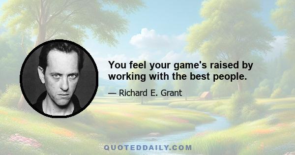 You feel your game's raised by working with the best people.