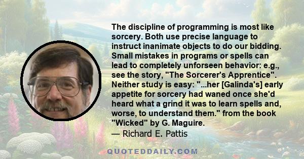 The discipline of programming is most like sorcery. Both use precise language to instruct inanimate objects to do our bidding. Small mistakes in programs or spells can lead to completely unforseen behavior: e.g., see