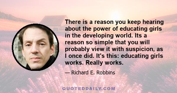 There is a reason you keep hearing about the power of educating girls in the developing world. Its a reason so simple that you will probably view it with suspicion, as I once did. It's this: educating girls works.