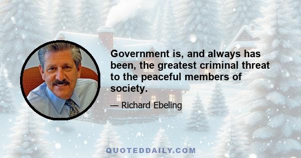 Government is, and always has been, the greatest criminal threat to the peaceful members of society.