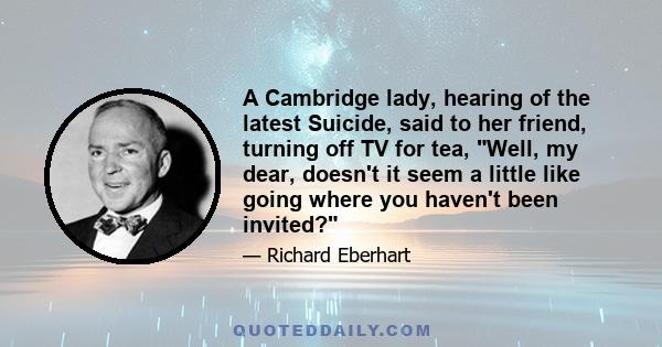 A Cambridge lady, hearing of the latest Suicide, said to her friend, turning off TV for tea, Well, my dear, doesn't it seem a little like going where you haven't been invited?