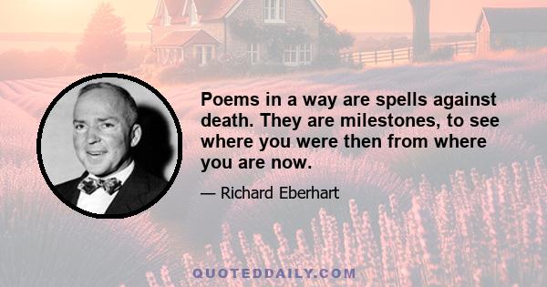 Poems in a way are spells against death. They are milestones, to see where you were then from where you are now. To perpetuate your feelings, to establish them. If you have in any way touched the central heart of