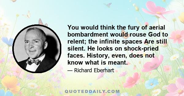 You would think the fury of aerial bombardment would rouse God to relent; the infinite spaces Are still silent. He looks on shock-pried faces. History, even, does not know what is meant.