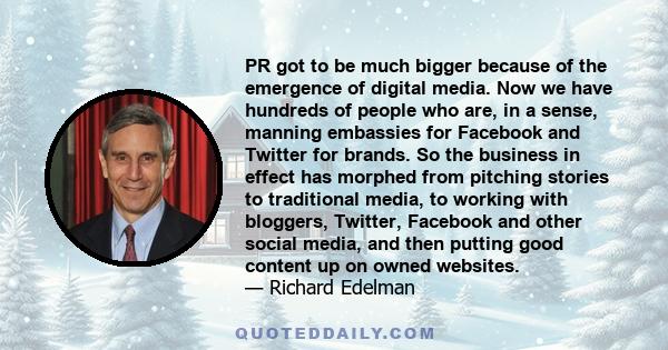 PR got to be much bigger because of the emergence of digital media. Now we have hundreds of people who are, in a sense, manning embassies for Facebook and Twitter for brands. So the business in effect has morphed from