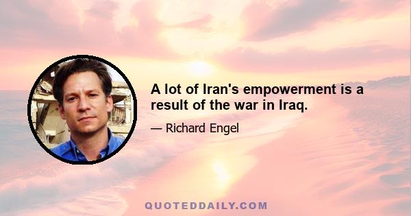 A lot of Iran's empowerment is a result of the war in Iraq.