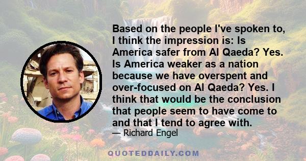 Based on the people l've spoken to, I think the impression is: Is America safer from Al Qaeda? Yes. Is America weaker as a nation because we have overspent and over-focused on Al Qaeda? Yes. I think that would be the