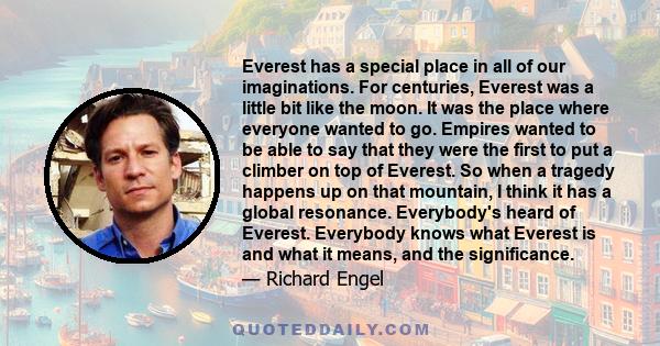 Everest has a special place in all of our imaginations. For centuries, Everest was a little bit like the moon. It was the place where everyone wanted to go. Empires wanted to be able to say that they were the first to