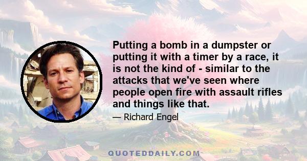 Putting a bomb in a dumpster or putting it with a timer by a race, it is not the kind of - similar to the attacks that we've seen where people open fire with assault rifles and things like that.