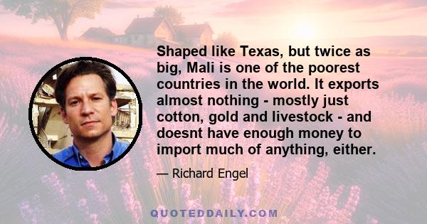 Shaped like Texas, but twice as big, Mali is one of the poorest countries in the world. It exports almost nothing - mostly just cotton, gold and livestock - and doesnt have enough money to import much of anything,