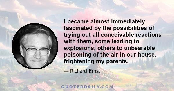 I became almost immediately fascinated by the possibilities of trying out all conceivable reactions with them, some leading to explosions, others to unbearable poisoning of the air in our house, frightening my parents.