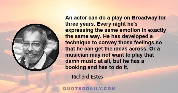 An actor can do a play on Broadway for three years. Every night he's expressing the same emotion in exactly the same way. He has developed a technique to convey those feelings so that he can get the ideas across. Or a