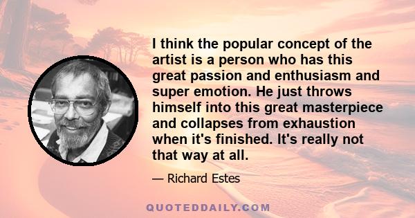 I think the popular concept of the artist is a person who has this great passion and enthusiasm and super emotion. He just throws himself into this great masterpiece and collapses from exhaustion when it's finished.