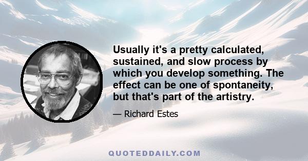 Usually it's a pretty calculated, sustained, and slow process by which you develop something. The effect can be one of spontaneity, but that's part of the artistry.