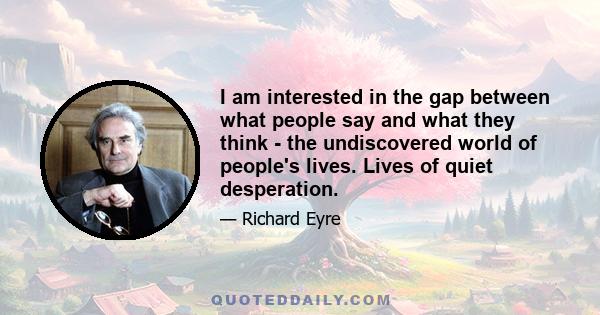 I am interested in the gap between what people say and what they think - the undiscovered world of people's lives. Lives of quiet desperation.