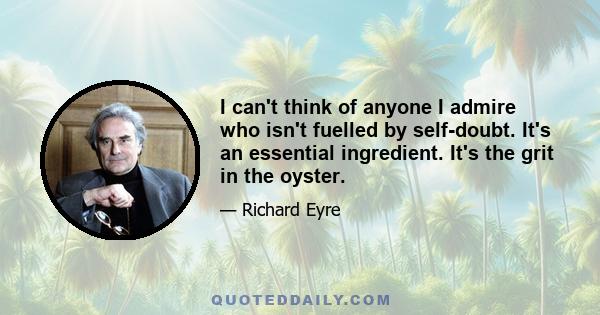 I can't think of anyone I admire who isn't fuelled by self-doubt. It's an essential ingredient. It's the grit in the oyster.