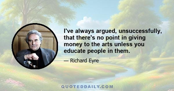 I've always argued, unsuccessfully, that there's no point in giving money to the arts unless you educate people in them.