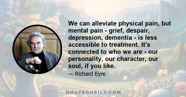 We can alleviate physical pain, but mental pain - grief, despair, depression, dementia - is less accessible to treatment. It's connected to who we are - our personality, our character, our soul, if you like.