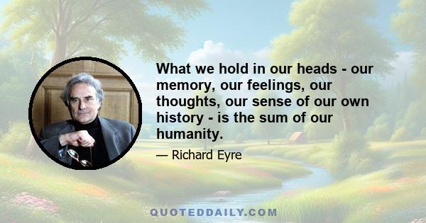 What we hold in our heads - our memory, our feelings, our thoughts, our sense of our own history - is the sum of our humanity.