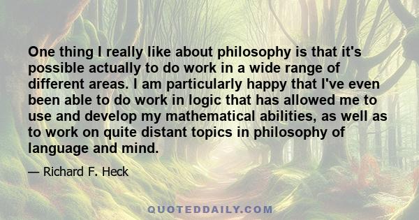 One thing I really like about philosophy is that it's possible actually to do work in a wide range of different areas. I am particularly happy that I've even been able to do work in logic that has allowed me to use and