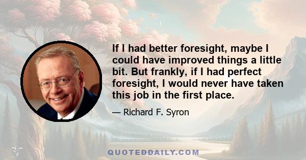 If I had better foresight, maybe I could have improved things a little bit. But frankly, if I had perfect foresight, I would never have taken this job in the first place.