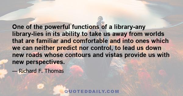 One of the powerful functions of a library-any library-lies in its ability to take us away from worlds that are familiar and comfortable and into ones which we can neither predict nor control, to lead us down new roads