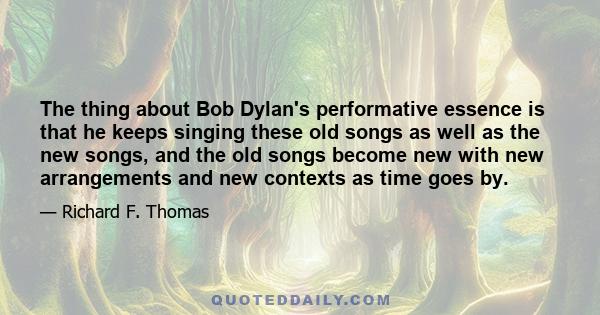 The thing about Bob Dylan's performative essence is that he keeps singing these old songs as well as the new songs, and the old songs become new with new arrangements and new contexts as time goes by.