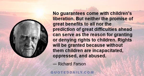 No guarantees come with children's liberation. But neither the promise of great benefits to all nor the prediction of great difficulties ahead can serve as the reason for granting or denying rights to children. Rights