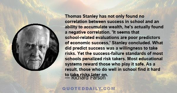 Thomas Stanley has not only found no correlation between success in school and an ability to accumulate wealth, he's actually found a negative correlation. 'It seems that school-related evaluations are poor predictors