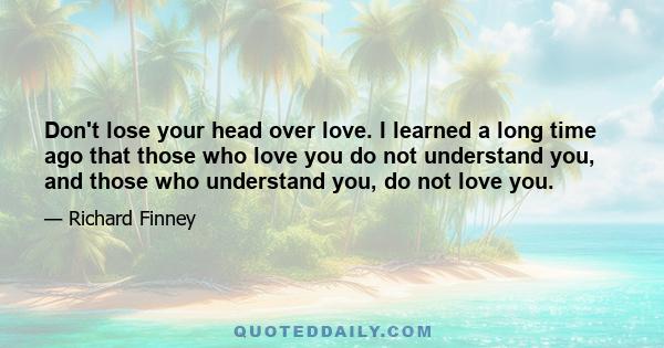 Don't lose your head over love. I learned a long time ago that those who love you do not understand you, and those who understand you, do not love you.