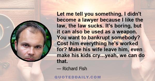 Let me tell you something, I didn't become a lawyer because I like the law, the law sucks. It's boring, but it can also be used as a weapon. You want to bankrupt somebody? Cost him everything he's worked for? Make his