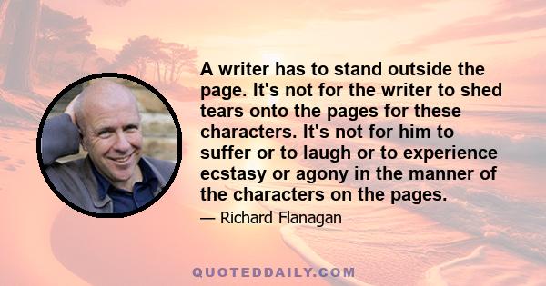 A writer has to stand outside the page. It's not for the writer to shed tears onto the pages for these characters. It's not for him to suffer or to laugh or to experience ecstasy or agony in the manner of the characters 