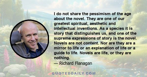 I do not share the pessimism of the age about the novel. They are one of our greatest spiritual, aesthetic and intellectual inventions. As a species it is story that distinguishes us, and one of the supreme expressions