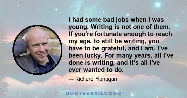 I had some bad jobs when I was young. Writing is not one of them. If you're fortunate enough to reach my age, to still be writing, you have to be grateful, and I am. I've been lucky. For many years, all I've done is