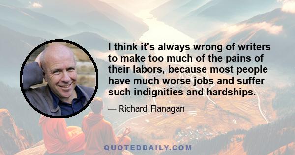 I think it's always wrong of writers to make too much of the pains of their labors, because most people have much worse jobs and suffer such indignities and hardships.