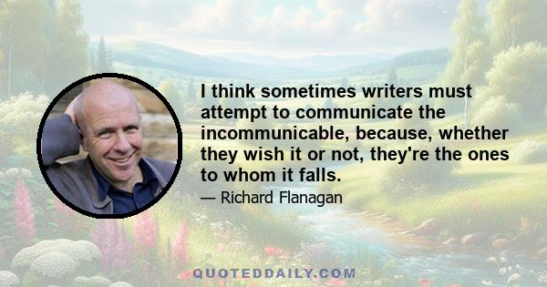 I think sometimes writers must attempt to communicate the incommunicable, because, whether they wish it or not, they're the ones to whom it falls.