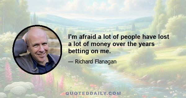 I'm afraid a lot of people have lost a lot of money over the years betting on me.