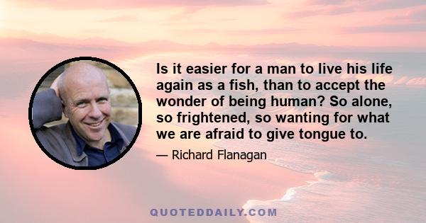 Is it easier for a man to live his life again as a fish, than to accept the wonder of being human? So alone, so frightened, so wanting for what we are afraid to give tongue to.