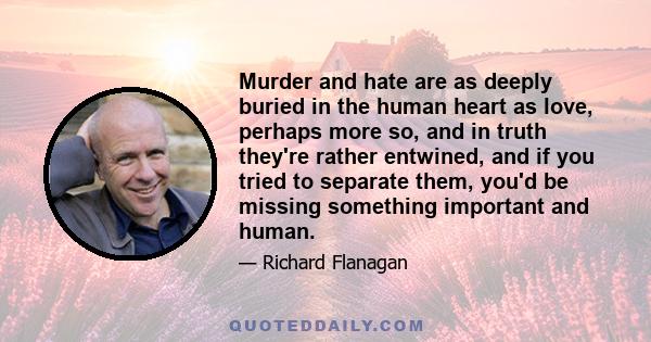 Murder and hate are as deeply buried in the human heart as love, perhaps more so, and in truth they're rather entwined, and if you tried to separate them, you'd be missing something important and human.