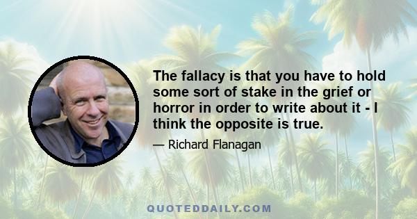 The fallacy is that you have to hold some sort of stake in the grief or horror in order to write about it - I think the opposite is true.