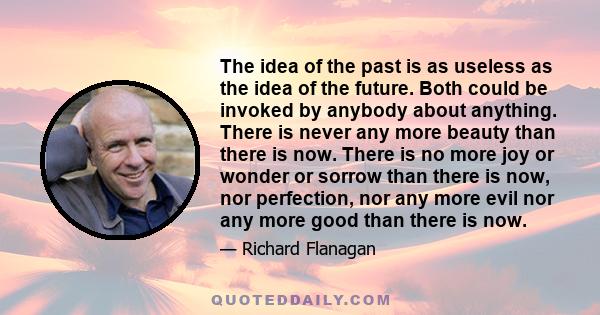 The idea of the past is as useless as the idea of the future. Both could be invoked by anybody about anything. There is never any more beauty than there is now. There is no more joy or wonder or sorrow than there is