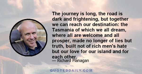 The journey is long, the road is dark and frightening, but together we can reach our destination: the Tasmania of which we all dream, where all are welcome and all prosper, made no longer of lies but truth, built not of 