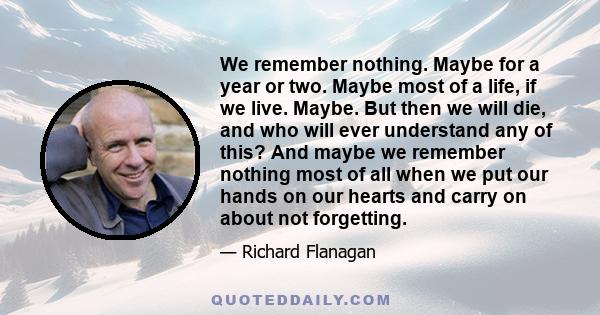 We remember nothing. Maybe for a year or two. Maybe most of a life, if we live. Maybe. But then we will die, and who will ever understand any of this? And maybe we remember nothing most of all when we put our hands on