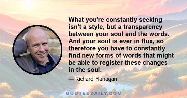 What you're constantly seeking isn't a style, but a transparency between your soul and the words. And your soul is ever in flux, so therefore you have to constantly find new forms of words that might be able to register 