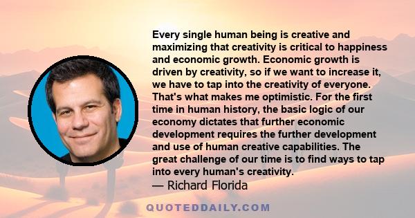 Every single human being is creative and maximizing that creativity is critical to happiness and economic growth. Economic growth is driven by creativity, so if we want to increase it, we have to tap into the creativity 