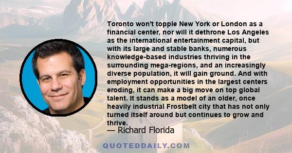 Toronto won't topple New York or London as a financial center, nor will it dethrone Los Angeles as the international entertainment capital, but with its large and stable banks, numerous knowledge-based industries