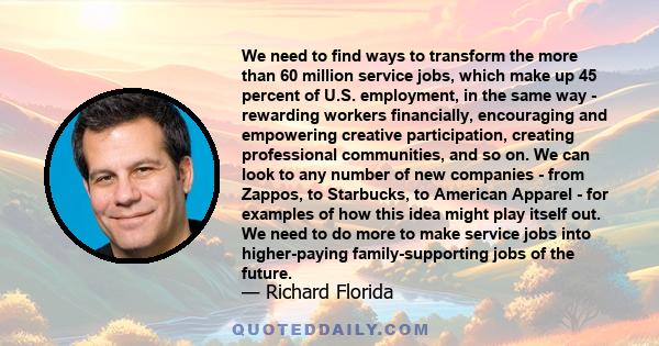 We need to find ways to transform the more than 60 million service jobs, which make up 45 percent of U.S. employment, in the same way - rewarding workers financially, encouraging and empowering creative participation,